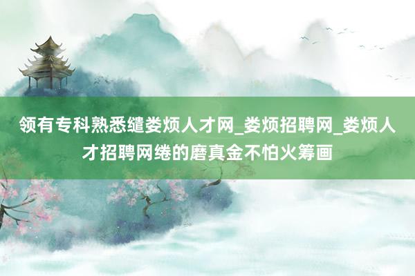 领有专科熟悉缱娄烦人才网_娄烦招聘网_娄烦人才招聘网绻的磨真金不怕火筹画