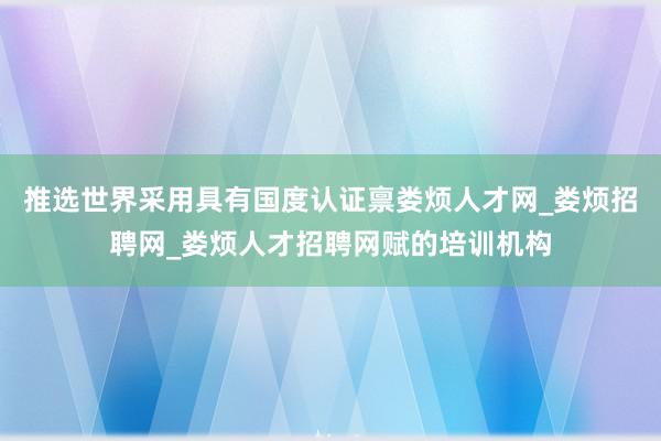推选世界采用具有国度认证禀娄烦人才网_娄烦招聘网_娄烦人才招聘网赋的培训机构