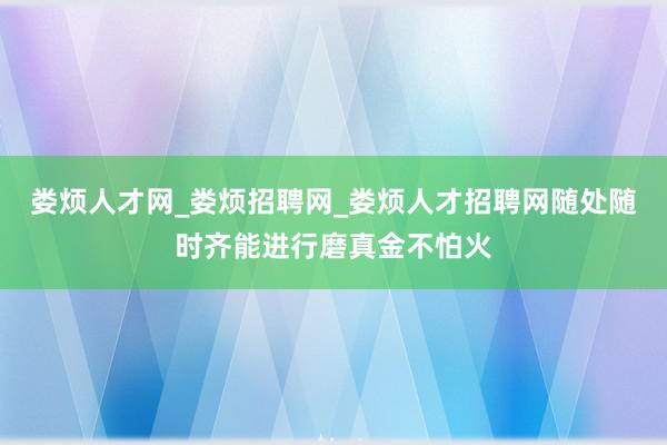 娄烦人才网_娄烦招聘网_娄烦人才招聘网随处随时齐能进行磨真金不怕火