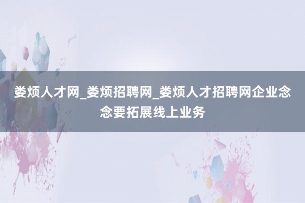 娄烦人才网_娄烦招聘网_娄烦人才招聘网企业念念要拓展线上业务